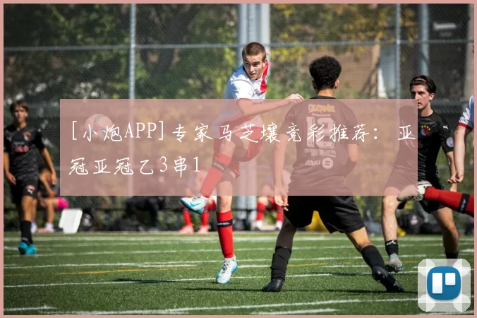 [小炮APP]专家马芝壤竞彩推荐：亚冠亚冠乙3串1