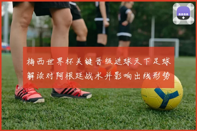 梅西世界杯关键晋级进球天下足球解读对阿根廷战术并影响出线形势