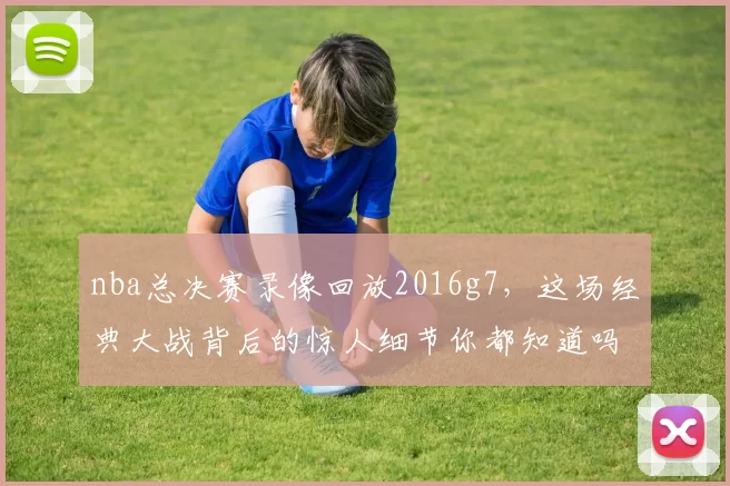nba总决赛录像回放2016g7，这场经典大战背后的惊人细节你都知道吗？