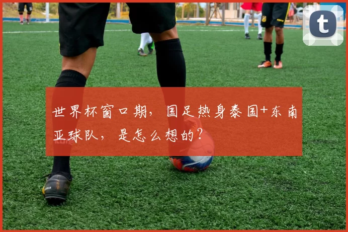 世界杯窗口期，国足热身泰国+东南亚球队，是怎么想的？