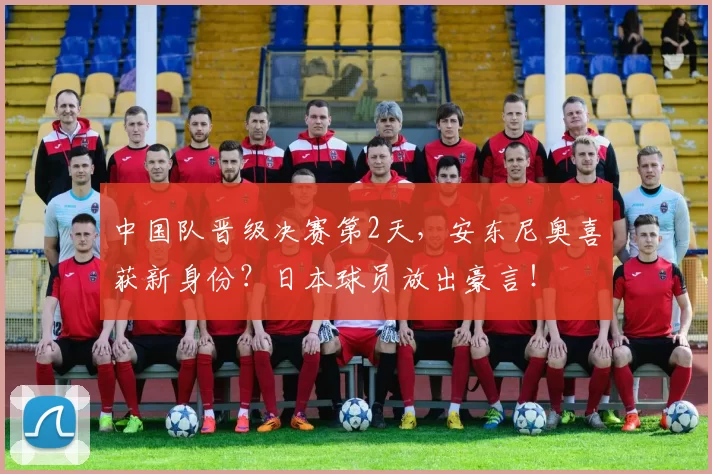 中国队晋级决赛第2天，安东尼奥喜获新身份？日本球员放出豪言！