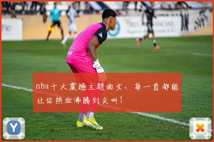 nba十大震撼主题曲女，每一首都能让你热血沸腾到尖叫！