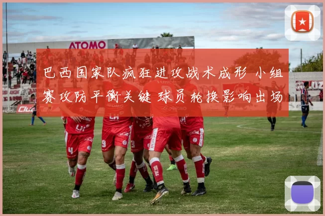 巴西国家队疯狂进攻战术成形 小组赛攻防平衡关键 球员轮换影响出场名单