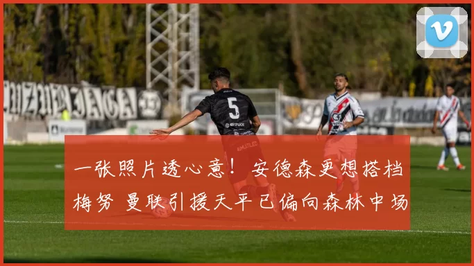 一张照片透心意!安德森更想搭档梅努 曼联引援天平已偏向森林中场