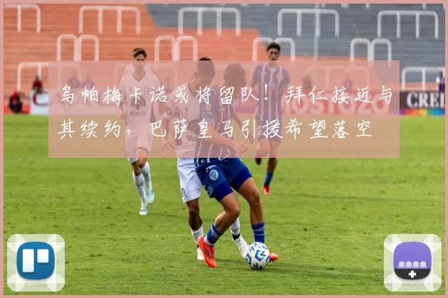 乌帕梅卡诺或将留队!拜仁接近与其续约,巴萨皇马引援希望落空