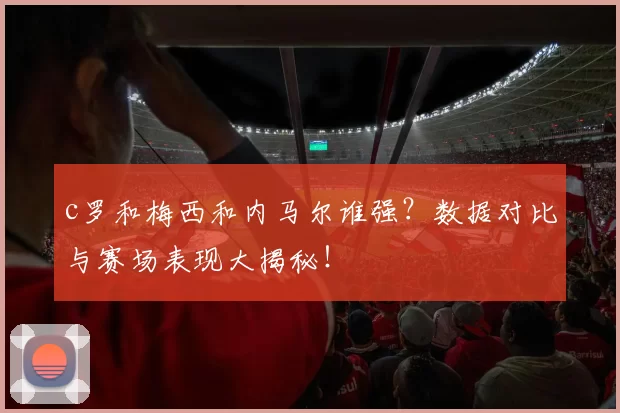 c罗和梅西和内马尔谁强?数据对比与赛场表现大揭秘!