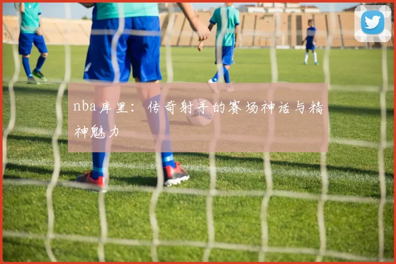 nba库里：传奇射手的赛场神话与精神魅力