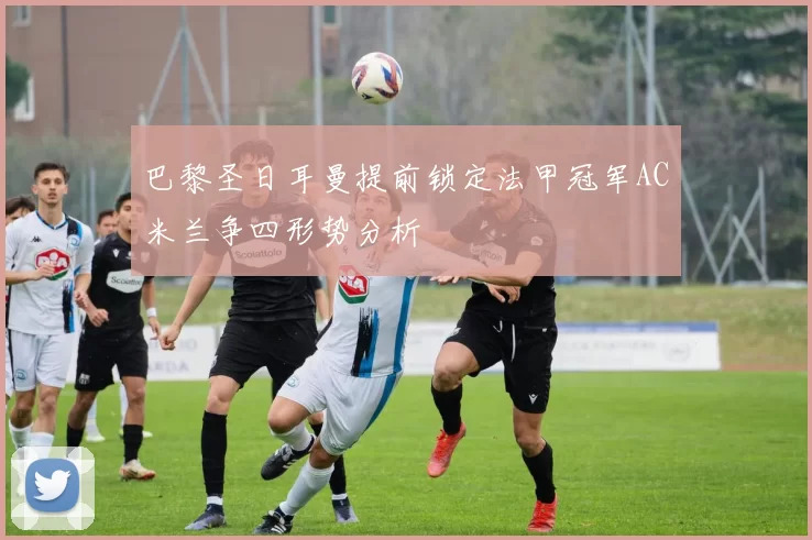 巴黎圣日耳曼提前锁定法甲冠军AC米兰争四形势分析
