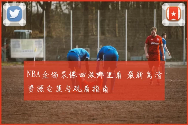 NBA全场录像回放哪里看 最新高清资源合集与观看指南