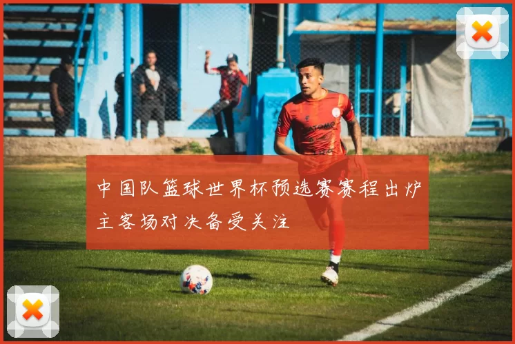 中国队篮球世界杯预选赛赛程出炉主客场对决备受关注