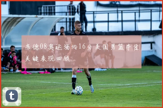 韦德08奥运场均16分美国男篮夺金关键表现回顾