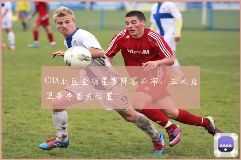 CBA北区全明星赛阵容公布，三大后卫争夺首发位置