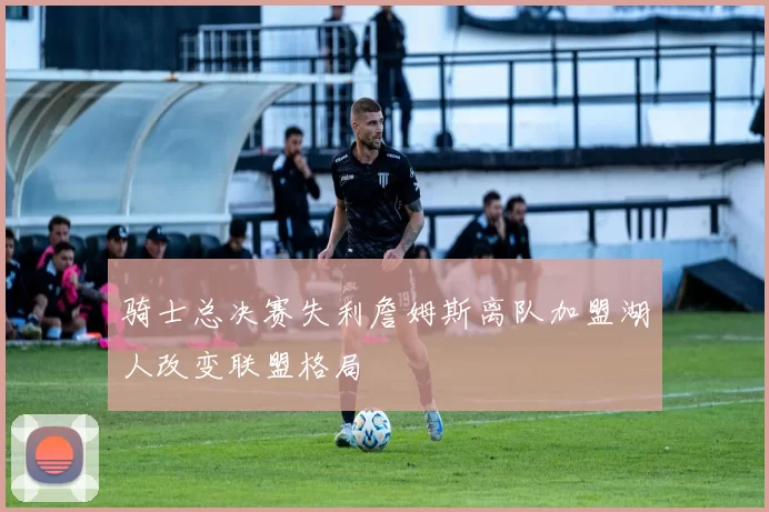 骑士总决赛失利詹姆斯离队加盟湖人改变联盟格局