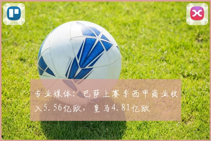 专业媒体：巴萨上赛季西甲商业收入5.56亿欧，皇马4.81亿欧