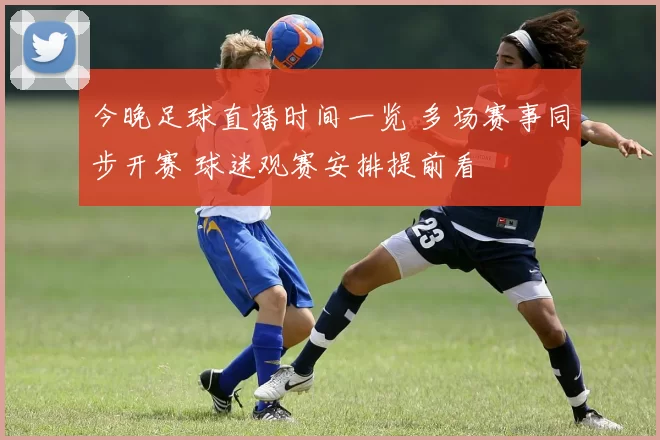 今晚足球直播时间一览 多场赛事同步开赛 球迷观赛安排提前看