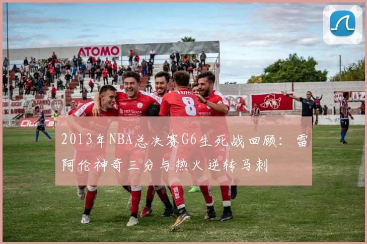2013年NBA总决赛G6生死战回顾：雷阿伦神奇三分与热火逆转马刺