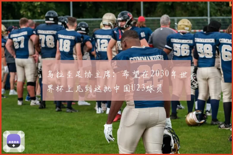 乌拉圭足协主席：希望在2030年世界杯上见到这批中国U23球员