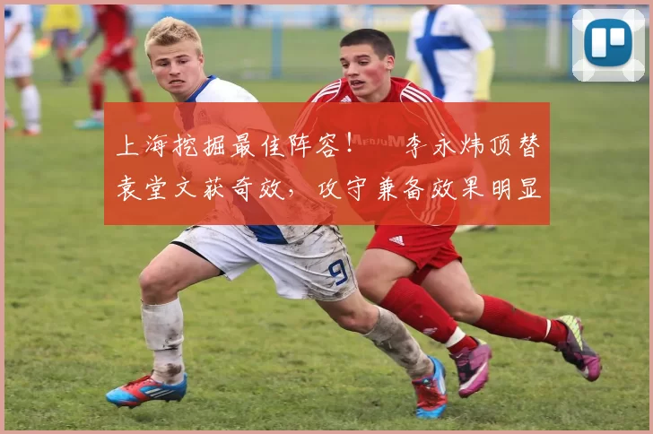 上海挖掘最佳阵容!偰李永炜顶替袁堂文获奇效,攻守兼备效果明显