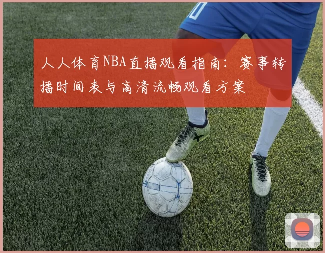 人人体育NBA直播观看指南：赛事转播时间表与高清流畅观看方案