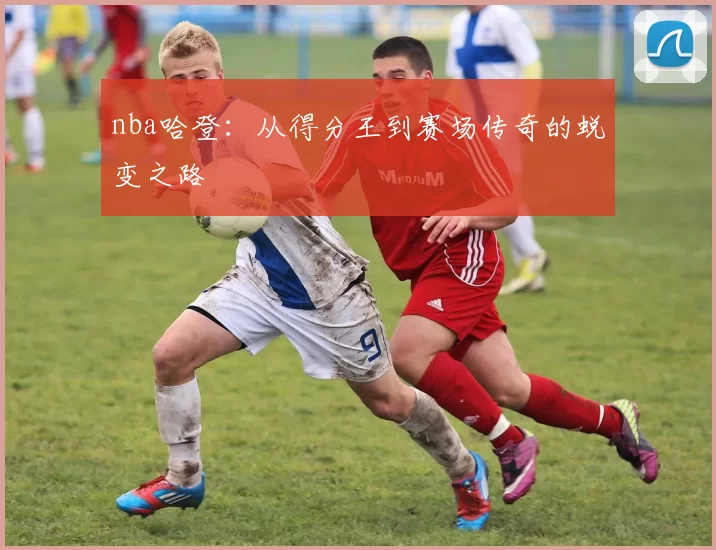 nba哈登：从得分王到赛场传奇的蜕变之路