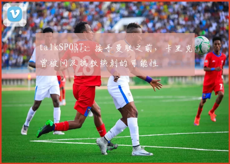 talkSPORT：接手曼联之前，卡里克曾被问及执教热刺的可能性