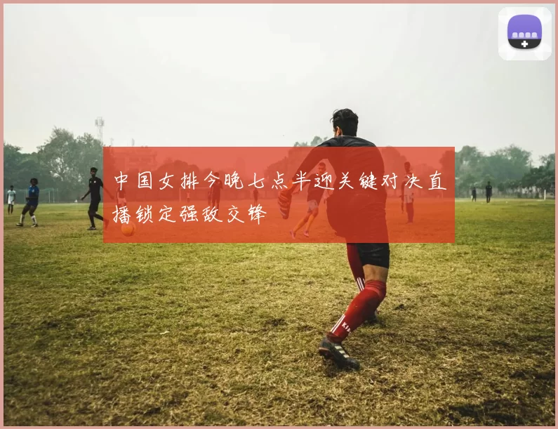 中国女排今晚七点半迎关键对决直播锁定强敌交锋