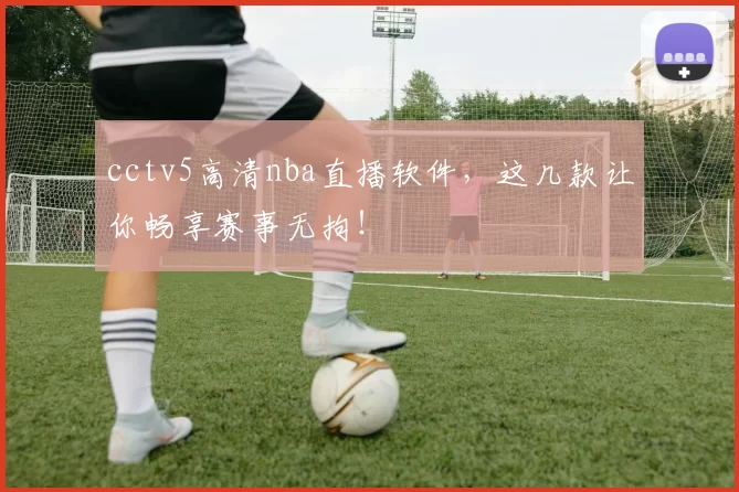 cctv5高清nba直播软件，这几款让你畅享赛事无拘！