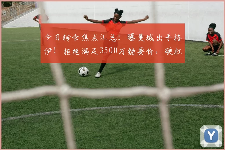 今日转会焦点汇总：曝曼城出手格伊！拒绝满足3500万镑要价，硬杠水晶宫