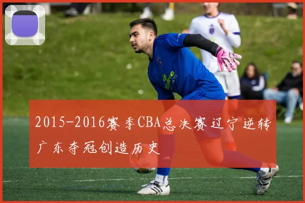2015-2016赛季CBA总决赛辽宁逆转广东夺冠创造历史