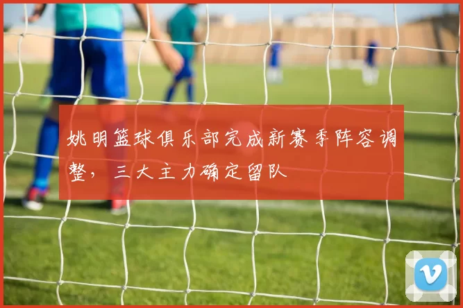 姚明篮球俱乐部完成新赛季阵容调整，三大主力确定留队