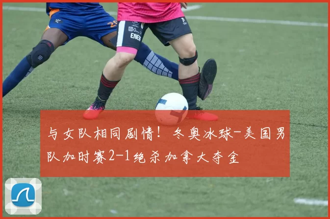 与女队相同剧情！冬奥冰球-美国男队加时赛2-1绝杀加拿大夺金