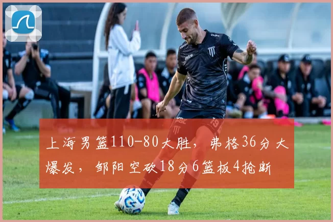 上海男篮110-80大胜，弗格36分大爆发，邹阳空砍18分6篮板4抢断