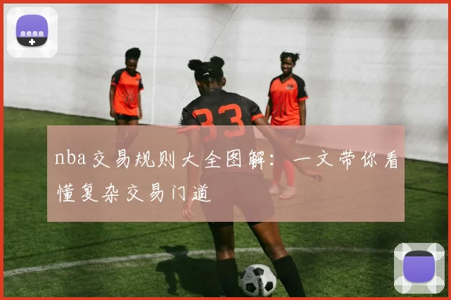 nba交易规则大全图解：一文带你看懂复杂交易门道