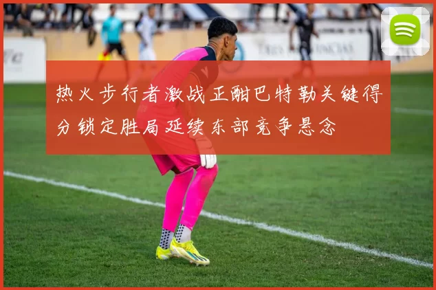 热火步行者激战正酣巴特勒关键得分锁定胜局延续东部竞争悬念