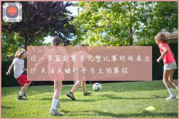 辽一男篮新赛季完整比赛时间表出炉 关注关键对手与主场赛程