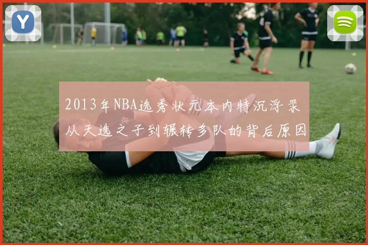 2013年NBA选秀状元本内特沉浮录 从天选之子到辗转多队的背后原因