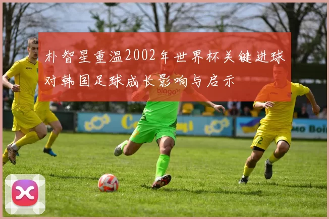 朴智星重温2002年世界杯关键进球对韩国足球成长影响与启示