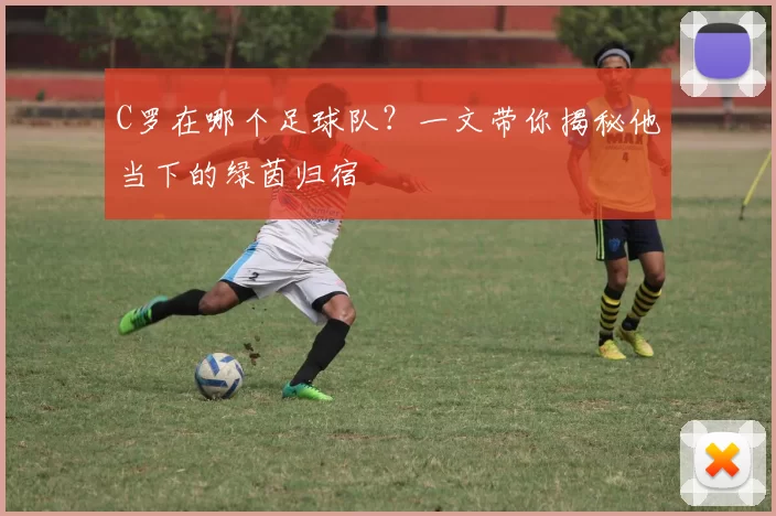 C罗在哪个足球队？一文带你揭秘他当下的绿茵归宿