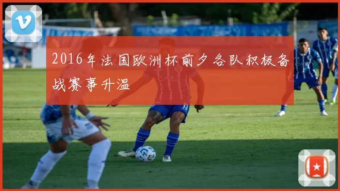 2016年法国欧洲杯前夕各队积极备战赛事升温