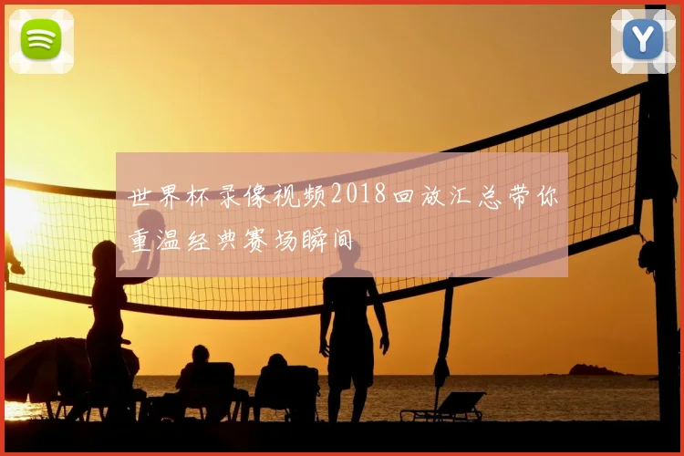 世界杯录像视频2018回放汇总带你重温经典赛场瞬间