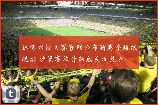 达喀尔拉力赛官网公布新赛季路线规划 沙漠赛段升级成关注焦点